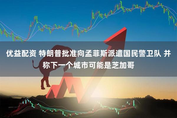 优益配资 特朗普批准向孟菲斯派遣国民警卫队 并称下一个城市可能是芝加哥