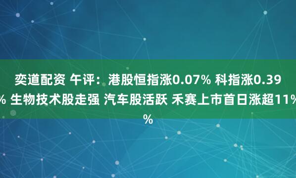 奕道配资 午评：港股恒指涨0.07% 科指涨0.39% 生物技术股走强 汽车股活跃 禾赛上市首日涨超11%