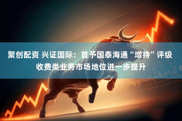 聚创配资 兴证国际：首予国泰海通“增持”评级 收费类业务市场地位进一步提升