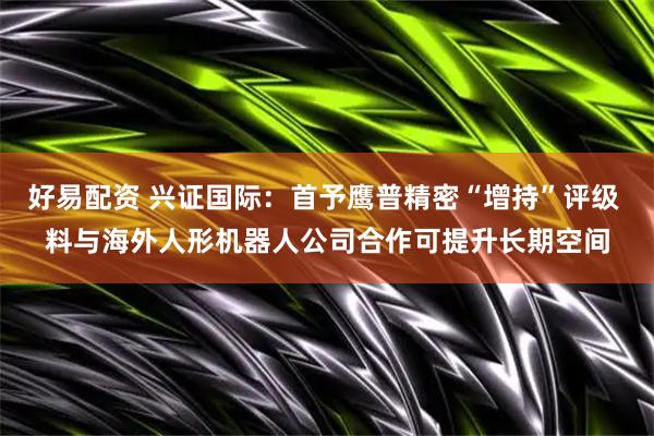 好易配资 兴证国际：首予鹰普精密“增持”评级 料与海外人形机器人公司合作可提升长期空间