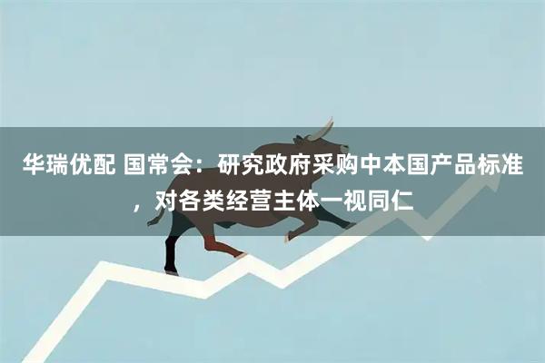 华瑞优配 国常会：研究政府采购中本国产品标准，对各类经营主体一视同仁