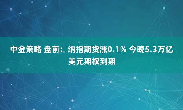 中金策略 盘前：纳指期货涨0.1% 今晚5.3万亿美元期权到期