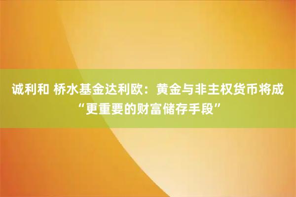 诚利和 桥水基金达利欧：黄金与非主权货币将成“更重要的财富储存手段”