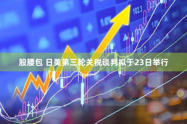 股腰包 日美第三轮关税谈判拟于23日举行