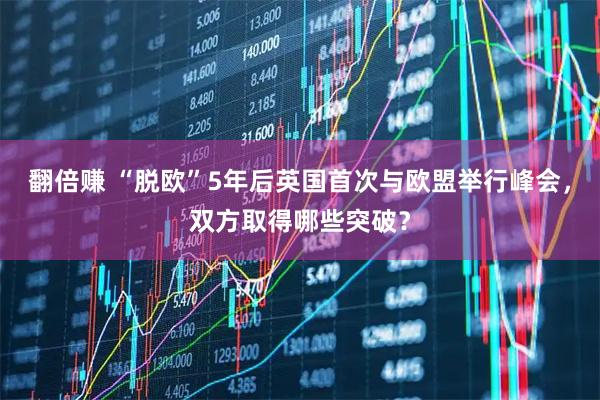 翻倍赚 “脱欧”5年后英国首次与欧盟举行峰会，双方取得哪些突破？