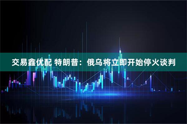 交易鑫优配 特朗普：俄乌将立即开始停火谈判