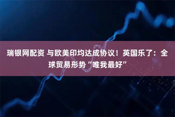 瑞银网配资 与欧美印均达成协议！英国乐了：全球贸易形势“唯我最好”