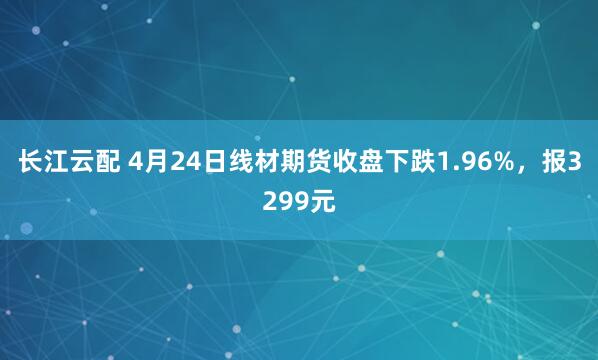 长江云配 4月24日线材期货收盘下跌1.96%，报3299元