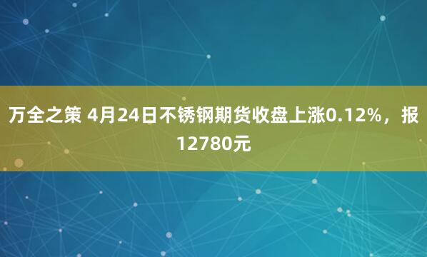 万全之策 4月24日不锈钢期货收盘上涨0.12%，报12780元
