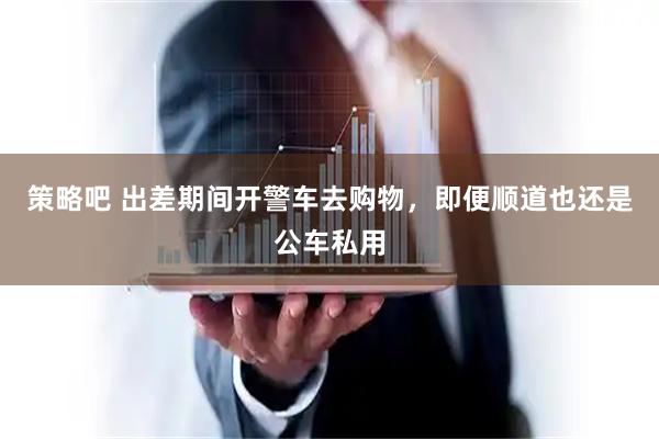 策略吧 出差期间开警车去购物，即便顺道也还是公车私用
