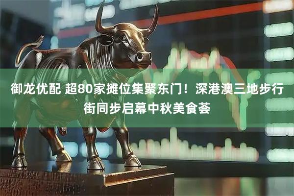 御龙优配 超80家摊位集聚东门！深港澳三地步行街同步启幕中秋美食荟