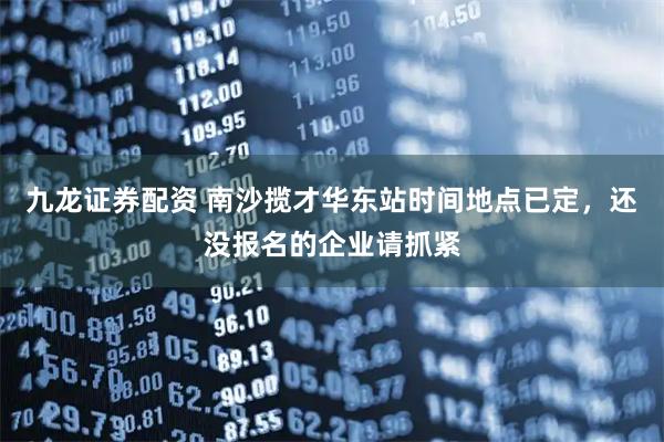 九龙证券配资 南沙揽才华东站时间地点已定，还没报名的企业请抓紧