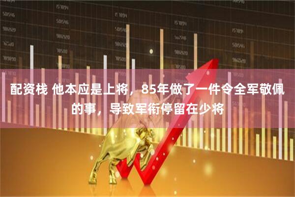 配资栈 他本应是上将，85年做了一件令全军敬佩的事，导致军衔停留在少将