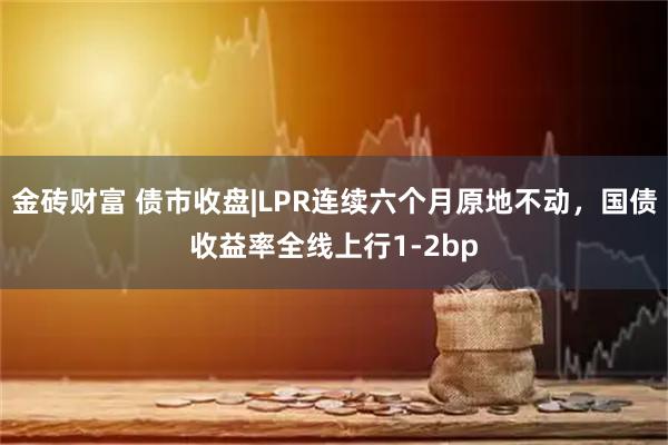 金砖财富 债市收盘|LPR连续六个月原地不动，国债收益率全线上行1-2bp