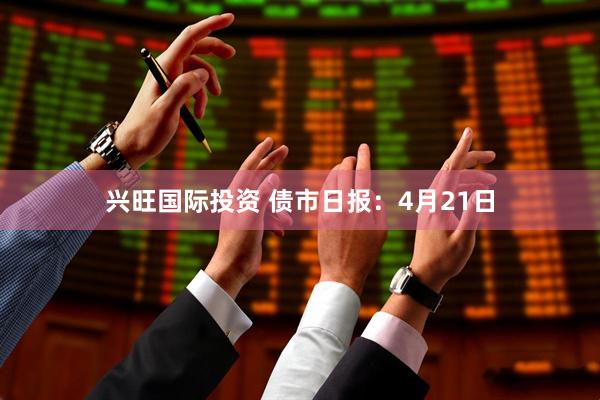 兴旺国际投资 债市日报：4月21日