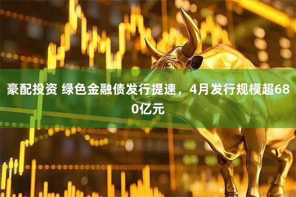 豪配投资 绿色金融债发行提速，4月发行规模超680亿元