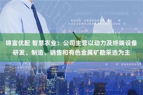 锦富优配 智慧农业:公司主营以动力及终端设备研发、制造、销售和有色金属矿勘采选为主