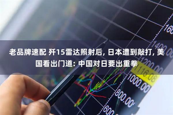 老品牌速配 歼15雷达照射后, 日本遭到敲打, 美国看出门道: 中国对日要出重拳