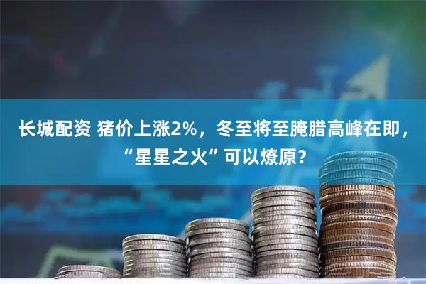 长城配资 猪价上涨2%,冬至将至腌腊高峰在即,“星星之火”可以燎原?