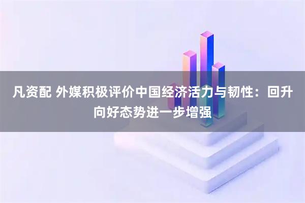 凡资配 外媒积极评价中国经济活力与韧性:回升向好态势进一步增强