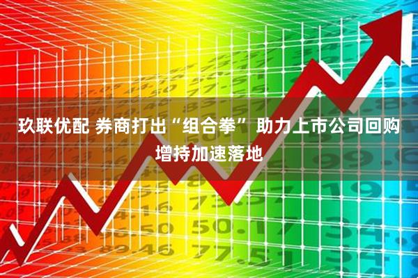 玖联优配 券商打出“组合拳” 助力上市公司回购增持加速落地