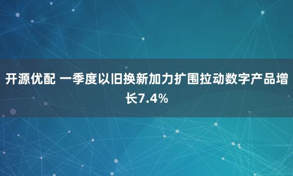 开源优配 一季度以旧换新加力扩围拉动数字产品增长7.4%