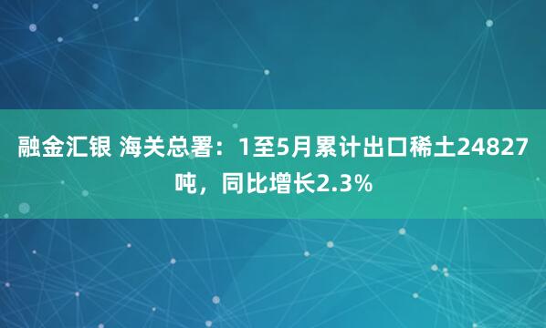 融金汇银 海关总署：1至5月累计出口稀土24827吨，同比增长2.3%