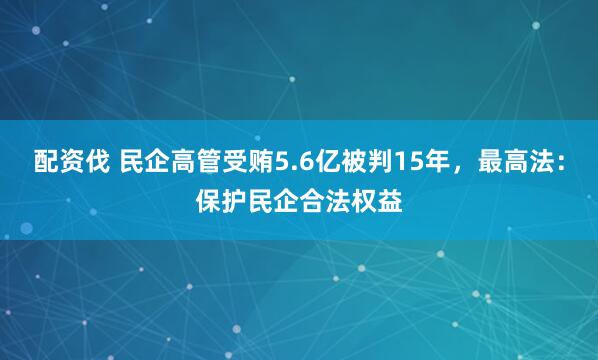 配资伐 民企高管受贿5.6亿被判15年，最高法：保护民企合法权益