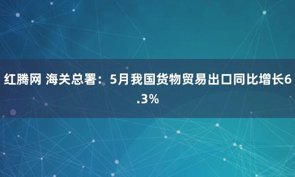 红腾网 海关总署：5月我国货物贸易出口同比增长6.3%