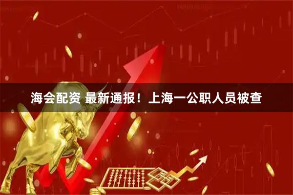 海会配资 最新通报！上海一公职人员被查