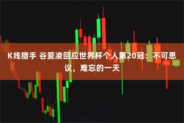 K线猎手 谷爱凌回应世界杯个人第20冠：不可思议，难忘的一天