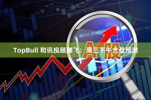 TopBull 和讯投顾滕飞：周三下午大盘预测