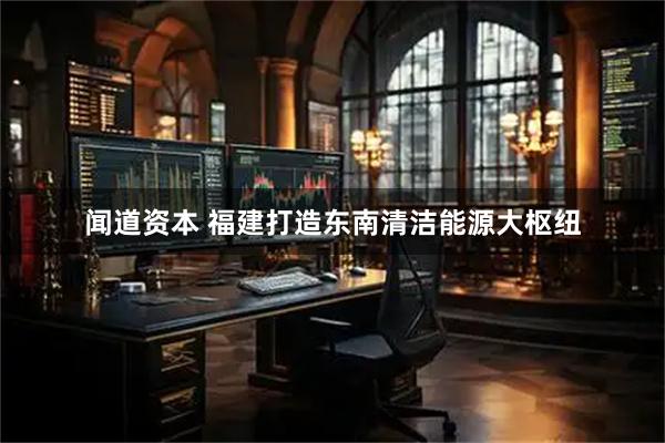 闻道资本 福建打造东南清洁能源大枢纽