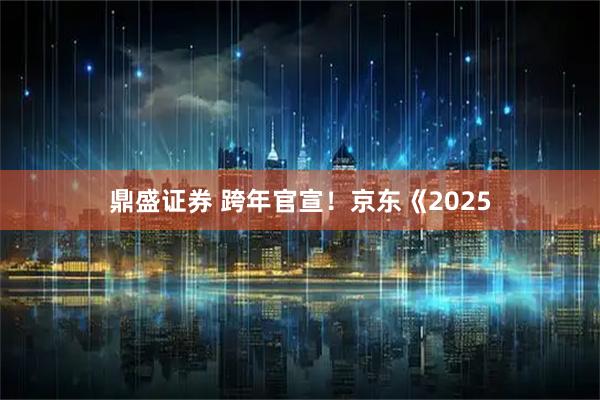 鼎盛证券 跨年官宣！京东《2025