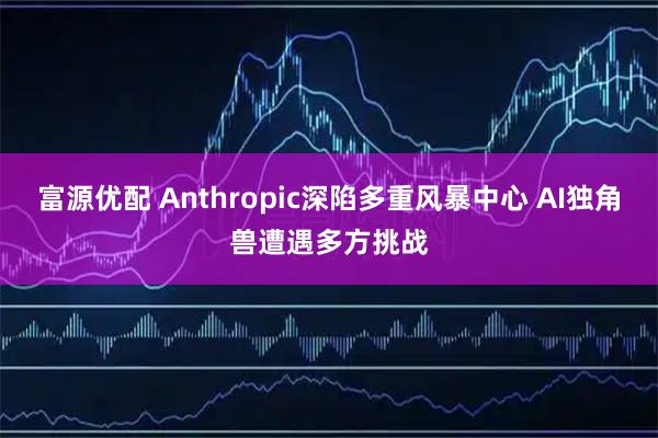 富源优配 Anthropic深陷多重风暴中心 AI独角兽遭遇多方挑战