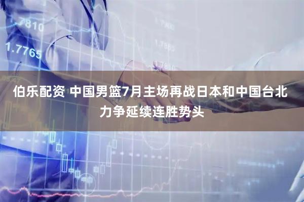 伯乐配资 中国男篮7月主场再战日本和中国台北 力争延续连胜势头