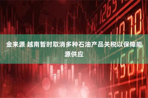 金来源 越南暂时取消多种石油产品关税以保障能源供应