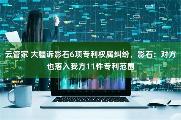 云管家 大疆诉影石6项专利权属纠纷，影石：对方也落入我方11件专利范围