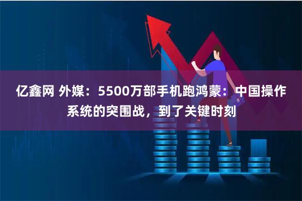 亿鑫网 外媒：5500万部手机跑鸿蒙：中国操作系统的突围战，到了关键时刻