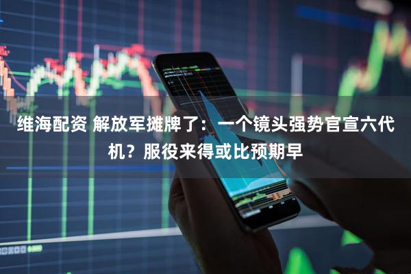 维海配资 解放军摊牌了:一个镜头强势官宣六代机?服役来得或比预期早
