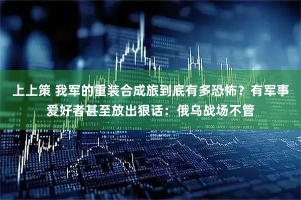 上上策 我军的重装合成旅到底有多恐怖？有军事爱好者甚至放出狠话：俄乌战场不管