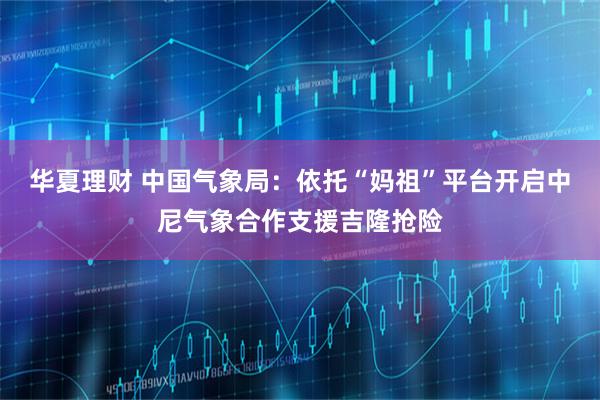 华夏理财 中国气象局：依托“妈祖”平台开启中尼气象合作支援吉隆抢险
